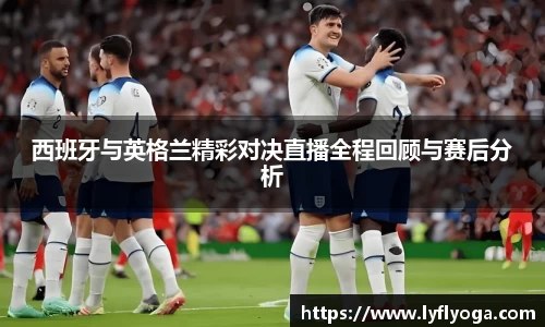 西班牙与英格兰精彩对决直播全程回顾与赛后分析